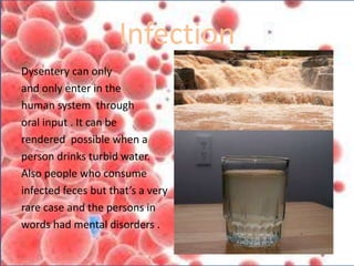 Infection
Dysentery can only
and only enter in the
human system through
oral input . It can be
rendered possible when a
person drinks turbid water.
Also people who consume
infected feces but that’s a very
rare case and the persons in
words had mental disorders .
 