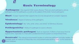Basic Terminology
Pathogens: Any organism that causes disease. There are plant pathogens, animal
pathogens, and ﬁsh pathogens, as well as the subject of this book, human pathogens.
Host: A larger organism that supports the survival and growth of a smaller organism.
Virulence: Degree of potency of the pathogens.
Epidemiology: the “who, what, when, and where” of infectious diseases.
Pathogenicity: Ability of a pathogen to cause a disease.
Opportunistic pathogen: Such an organism; it infects a host away from its
typical niche, especially in a host with a weakened immune system (a compromised host).
Reservoir: The natural environmental location in which the pathogen normally resides. For
Example: birds as reservoir of West Nile virus and contaminated drinking water as the reservoir of
Vibrio cholerae.
 