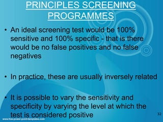 PRINCIPLES SCREENING 
PROGRAMMES 
• An ideal screening test would be 100% 
sensitive and 100% specific - that is there 
would be no false positives and no false 
negatives 
• In practice, these are usually inversely related 
• It is possible to vary the sensitivity and 
specificity by varying the level at which the 
test is considered positive 32 
 