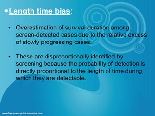 Length time bias: 
• Overestimation of survival duration among 
screen-detected cases due to the relative excess 
of slowly progressing cases. 
• These are disproportionally identified by 
screening because the probability of detection is 
directly proportional to the length of time during 
which they are detectable. 
 