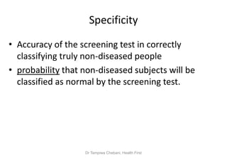 Specificity
• Accuracy of the screening test in correctly
classifying truly non-diseased people
• probability that non-diseased subjects will be
classified as normal by the screening test.
Dr Tampiwa Chebani, Health First
 