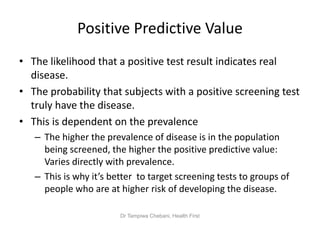 Positive Predictive Value
• The likelihood that a positive test result indicates real
disease.
• The probability that subjects with a positive screening test
truly have the disease.
• This is dependent on the prevalence
– The higher the prevalence of disease is in the population
being screened, the higher the positive predictive value:
Varies directly with prevalence.
– This is why it’s better to target screening tests to groups of
people who are at higher risk of developing the disease.
Dr Tampiwa Chebani, Health First
 