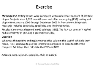 Exercise
Methods: PSA testing results were compared with a reference standard of prostate
biopsy. Subjects were 2,620 men 40 years and older undergoing (PSA) testing and
biopsy from January 2000 through December 2003 in Francistown. Diagnostic
measures included sensitivity, specificity, and likelihood ratios.
Results: Cancer was detected in 930 subjects (35%). The PSA cut point of 4 ng/ml
had a sensitivity of 86% and a specificity of 33%.
Question
What was the positive and negative predictive value in this study? What do they
mean. Hint: You have to use the information provided to piece together the
complete 2x2 table; then calculate the PPV and NPV.
Adapted from Hoffman, Gillaland, et al. on page 6.
Dr Tampiwa Chebani, Health First
 