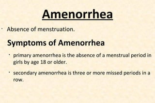 Amenorrhea
•

Absence of menstruation.

Symptoms of Amenorrhea




primary amenorrhea is the absence of a menstrual period in
girls by age 18 or older.
secondary amenorrhea is three or more missed periods in a
row.

 