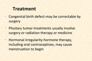 Treatment
•

•

•

Congenital birth defect-may be correctable by
surgery
Pituitary tumor-treatments usually involve
surgery or radiation therapy or medicine
Hormonal irregularity-hormone therapy,
including oral contraceptives, may cause
menstruation to begin

 