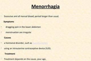 Menorrhagia
•

Excessive amt of mensal blood; period longer than usual.
Symptoms



dragging pain in the lower abdomen



menstruation are irregular
Causes



a hormonal disorder, such as hypothyroidism



using an intrauterine contraceptive device (IUD).
Treatment

o

Treatment depends on the cause, your age,

 