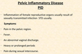 Pelvic Inflammatory Disease
PID
•

Inflammation of female reproductive organs usually result of
sexually transmitted infection STD usually.
Symptoms

•

Pain in the pelvic region.

•

Fever.

•

An abnormal vaginal discharge.

•

Heavy or prolonged periods

•

Pain during sexual intercourse.

 