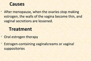 Causes


After menopause, when the ovaries stop making
estrogen, the walls of the vagina become thin, and
vaginal secretions are lessened.

Treatment




Oral estrogen therapy
Estrogen-containing vaginalcreams or vaginal
suppositories

 