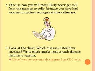 8. Discuss how you will most likely never get sick from the mumps or polio, because you have had vaccines to protect you against these diseases. 9. Look at the chart, Which diseases listed have vaccines? Write check marks next to each disease that has a vaccine. List of vaccine - preventable diseases from CDC website 