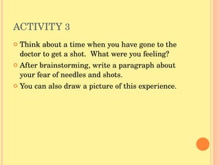 ACTIVITY  3  Think about a time when you have gone to the doctor to get a shot.  What were you feeling?  After brainstorming, write a paragraph about your fear of needles and shots.  You can also draw a picture of this experience. 