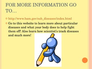 FOR MORE INFORMATION GO TO… http://www.bam.gov/sub_diseases/index.html Go to this website to learn more about particular diseases and what your body does to help fight them off! Also learn how scientist’s track diseases and much more! 