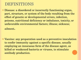 DEFINITIONS Disease: a disordered or incorrectly functioning organ, part, structure, or system of the body resulting from the effect of genetic or developmental errors, infection, poisons, nutritional deficiency or imbalance, toxicity, or unfavorable environmental factors; illness; sickness; ailment . Vaccine: any preparation used as a preventive inoculation to confer immunity against a specific disease, usually employing an innocuous form of the disease agent, as killed or weakened bacteria or viruses, to stimulate antibody production. 