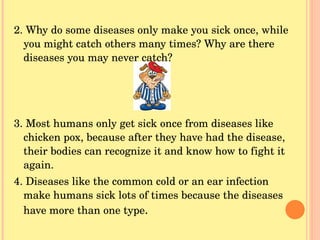 2. Why do some diseases only make you sick once, while you might catch others many times? Why are there diseases you may never catch? 3. Most humans only get sick once from diseases like chicken pox, because after they have had the disease, their bodies can recognize it and know how to fight it again. 4. Diseases like the common cold or an ear infection make humans sick lots of times because the diseases have more than one type . 