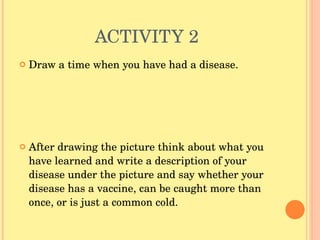 ACTIVITY 2 Draw a time when you have had a disease.  After drawing the picture think about what you have learned and write a description of your disease under the picture and say whether your disease has a vaccine, can be caught more than once, or is just a common cold.  