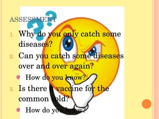 ASSESSMENT Why do you only catch some diseases? Can you catch some diseases over and over again? How do you know? Is there a vaccine for the common cold? How do you know? 