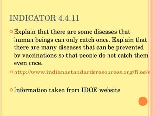 INDICATOR 4.4.11 Explain that there are some diseases that human beings can only catch once. Explain that there are many diseases that can be prevented by vaccinations so that people do not catch them even once.  http://www.indianastandardsresources.org/files/sci/sci_4_4_11.pdf Information taken from IDOE website 