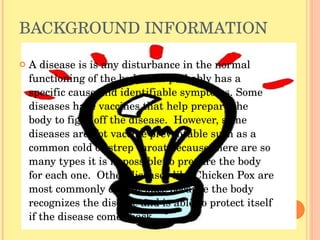 BACKGROUND INFORMATION A disease is is any disturbance in the normal functioning of the body that probably has a specific cause and identifiable symptoms. Some diseases have vaccines that help prepare the body to fight off the disease.  However, some diseases are not vaccine preventable such as a common cold or strep throat because there are so many types it is impossible to prepare the body for each one.  Other diseases like Chicken Pox are most commonly caught once because the body recognizes the disease and is able to protect itself if the disease comes back.  