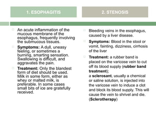 1. ESOPHAGITIS                             2. STENOSIS


   An acute inflammation of the          Bleeding veins in the esophagus,
    mucous membrane of the                 caused by a liver disease.
    esophagus, frequently involving
    the submucous tissues.                Symptoms: Blood in the stool or
   Symptoms: A dull, uneasy               vomit, fainting, dizziness, cirrhosis
    feeling, or sometimes a                of the liver
    burning, smarting sensation.          Treatment: a rubber band is
    Swallowing is difficult, and
    aggravates the pain.                   placed on the varicose vein to cut
                                           off its blood supply (rubber band
   Treatment: Only the blandest
    form of diet should be used.           treatment);
    Milk in some form, either as           a sclerosant, usually a chemical
    whey or malted milk, is                or saline solution, is injected into
    preferable. In some cases              the varicose vein to induce a clot
    small bits of ice are gratefully       and block its blood supply. This will
    received.
                                           cause the vein to shrivel and die.
                                           (Sclerotherapy)
 