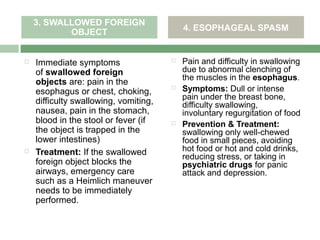 3. SWALLOWED FOREIGN
           OBJECT                          4. ESOPHAGEAL SPASM


   Immediate symptoms                    Pain and difficulty in swallowing
    of swallowed foreign                   due to abnormal clenching of
                                           the muscles in the esophagus.
    objects are: pain in the
    esophagus or chest, choking,
                                          Symptoms: Dull or intense
                                           pain under the breast bone,
    difficulty swallowing, vomiting,       difficulty swallowing,
    nausea, pain in the stomach,           involuntary regurgitation of food
    blood in the stool or fever (if       Prevention & Treatment:
    the object is trapped in the           swallowing only well-chewed
    lower intestines)                      food in small pieces, avoiding
   Treatment: If the swallowed            hot food or hot and cold drinks,
                                           reducing stress, or taking in
    foreign object blocks the              psychiatric drugs for panic
    airways, emergency care                attack and depression.
    such as a Heimlich maneuver
    needs to be immediately
    performed.
 