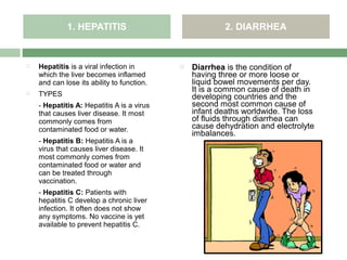 1. HEPATITIS                               2. DIARRHEA


   Hepatitis is a viral infection in          Diarrhea is the condition of
    which the liver becomes inflamed            having three or more loose or
    and can lose its ability to function.       liquid bowel movements per day.
                                                It is a common cause of death in
   TYPES                                       developing countries and the
    - Hepatitis A: Hepatitis A is a virus       second most common cause of
    that causes liver disease. It most          infant deaths worldwide. The loss
    commonly comes from                         of fluids through diarrhea can
    contaminated food or water.                 cause dehydration and electrolyte
                                                imbalances.
    - Hepatitis B: Hepatitis A is a
    virus that causes liver disease. It
    most commonly comes from
    contaminated food or water and
    can be treated through
    vaccination.
    - Hepatitis C: Patients with
    hepatitis C develop a chronic liver
    infection. It often does not show
    any symptoms. No vaccine is yet
    available to prevent hepatitis C.
 