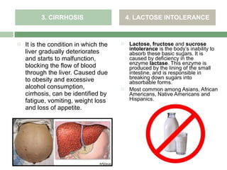 3. CIRRHOSIS                     4. LACTOSE INTOLERANCE



   It is the condition in which the       Lactose, fructose and sucrose
                                            intolerance is the body’s inability to
    liver gradually deteriorates            absorb these basic sugars. It is
    and starts to malfunction,              caused by deficiency in the
                                            enzyme lactase. This enzyme is
    blocking the flow of blood              produced by the lining of the small
    through the liver. Caused due           intestine, and is responsible in
    to obesity and excessive                breaking down sugars into
                                            absorbable forms.
    alcohol consumption,                   Most common among Asians, African
    cirrhosis, can be identified by         Americans, Native Americans and
    fatigue, vomiting, weight loss          Hispanics.
    and loss of appetite.
 