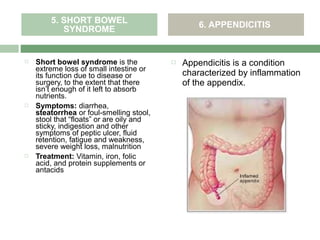 5. SHORT BOWEL                            6. APPENDICITIS
           SYNDROME


   Short bowel syndrome is the              Appendicitis is a condition
    extreme loss of small intestine or
    its function due to disease or            characterized by inflammation
    surgery, to the extent that there         of the appendix.
    isn’t enough of it left to absorb
    nutrients.
   Symptoms: diarrhea,
    steatorrhea or foul-smelling stool,
    stool that “floats” or are oily and
    sticky, indigestion and other
    symptoms of peptic ulcer, fluid
    retention, fatigue and weakness,
    severe weight loss, malnutrition
   Treatment: Vitamin, iron, folic
    acid, and protein supplements or
    antacids
 