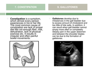 7. CONSTIPATION                          8. GALLSTONES



   Constipation is a symptom,             Gallstones develop due to
    which almost every person               imbalances in the gall bladder due
    experiences in his or her life.         to excess amount of cholesterol and
    The most common cause of                too little of bile salts. In addition, it
    constipation are lack of proper         can result when gall bladder cannot
    diet like not enough fiber, milk,       empty more often or completely.
    dehydration, lack of physical           Steady pain in the upper abdomen
    exercise etc. It results in             and between the shoulder blades
    irregular and often painful             can be due to the formation of
    bowel movements.                        gallstones.
 