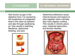 9. FLATULENCE                 10. ABDOMINAL ADHESIONS



   Also known as gas in the              Abdominal adhesions cause
    digestive tract, it is caused by       internal tissues and organs to
    the breakdown of undigested            stick together when normally
    food in the colon by bacteria          they have slippery surface.
    and also through swallowing            This results in chronic pelvic
    air. Gas results in belching,          pain, intestinal obstruction,
    flatulence, abdominal                  and female infertility.
    bloating, and pain.
 