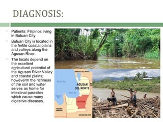 DIAGNOSIS:
   Patients: Filipinos living
    in Butuan City
   Butuan City is located in
    the fertile coastal plains
    and valleys along the
    Agusan River.
   The locals depend on
    the excellent
    agricultural potential of
    the Agusan River Valley
    and coastal plains;
    howeverm the richness
    of the soil and water
    serves as home for
    intestinal parasites
    which cause many
    digestive diseases.
 