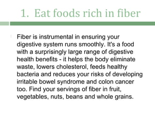 1. Eat foods rich in fiber
   Fiber is instrumental in ensuring your
    digestive system runs smoothly. It's a food
    with a surprisingly large range of digestive
    health benefits - it helps the body eliminate
    waste, lowers cholesterol, feeds healthy
    bacteria and reduces your risks of developing
    irritable bowel syndrome and colon cancer
    too. Find your servings of fiber in fruit,
    vegetables, nuts, beans and whole grains.
 