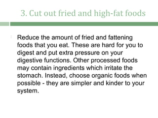 3. Cut out fried and high-fat foods

   Reduce the amount of fried and fattening
    foods that you eat. These are hard for you to
    digest and put extra pressure on your
    digestive functions. Other processed foods
    may contain ingredients which irritate the
    stomach. Instead, choose organic foods when
    possible - they are simpler and kinder to your
    system.
 