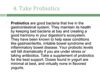 4. Take Probiotics

   Probiotics are good bacteria that live in the
    gastrointestinal system. They maintain its health
    by keeping bad bacteria at bay and creating a
    good harmony in your digestion's ecosystem.
    They have been known to help ease conditions
    like gastroenteritis, irritable bowel syndrome and
    inflammatory bowel disease. Your probiotic levels
    will fall dramatically if you are under stress or
    taking antibiotics. Take a supplement of probiotics
    for the best support. Doses found in yogurt are
    minimal at best, and virtually none in flavored
    yogurts.
 