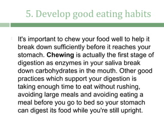 5. Develop good eating habits

   It's important to chew your food well to help it
    break down sufficiently before it reaches your
    stomach. Chewing is actually the first stage of
    digestion as enzymes in your saliva break
    down carbohydrates in the mouth. Other good
    practices which support your digestion is
    taking enough time to eat without rushing,
    avoiding large meals and avoiding eating a
    meal before you go to bed so your stomach
    can digest its food while you're still upright.
 