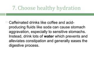 7. Choose healthy hydration

   Caffeinated drinks like coffee and acid-
    producing fluids like soda can cause stomach
    aggravation, especially to sensitive stomachs.
    Instead, drink lots of water which prevents and
    alleviates constipation and generally eases the
    digestive process.
 