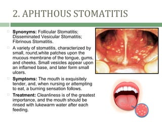 2. APHTHOUS STOMATITIS
   Synonyms: Follicular Stomatitis;
    Disseminated Vesicular Stomatitis;
    Fibrinous Stomatitis.
   A variety of stomatitis, characterized by
    small, round,white patches upon the
    mucous membrane of the tongue, gums,
    and cheeks. Small vesicles appear upon
    an inflamed base, and later form small
    ulcers.
   Symptoms: The mouth is exquisitely
    tender, and, when nursing or attempting
    to eat, a burning sensation follows.
   Treatment: Cleanliness is of the greatest
    importance, and the mouth should be
    rinsed with lukewarm water after each
    feeding.
 