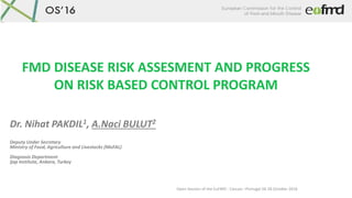 Open Session of the EuFMD - Cascais –Portugal 26-28 October 2016
FMD DISEASE RISK ASSESMENT AND PROGRESS
ON RISK BASED CONTROL PROGRAM
Dr. Nihat PAKDIL1, A.Naci BULUT2
Deputy Under Secretary
Ministry of Food, Agriculture and Livestocks (MoFAL)
Diagnosis Department
Şap Institute, Ankara, Turkey
 