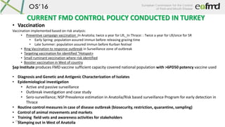OS16
• Vaccination
Vaccination implemented based on risk analysis:
• Preventive campaign vaccination :In Anatolia; twice a year for LR;_In Thrace: : Twice a year for LR/once for SR
• Early Spring: population assured immun before releasing grazing time
• Late Summer: population assured immun before Kurban festival
• Ring Vaccination to response outbreak in Surveillance zone of outbreak
• Targeting vaccination for identified “Hotspot»
• Small ruminant veccination where risk identified
• Booster vaccination in West of country
Şap Institute produces FMD vaccine sufficient capacity covered national population with >6PD50 potency vaccine used
• Diagnosis and Genetic and Antigenic Characterization of Isolates
• Epidemiological investigation
• Active and passive surveillance
• Outbreak investigation and case study
• Sero-surveillance; NSP Prevalence estimation in Anatolia/Risk based surveillance Program for early detection in
Thrace
• Routine control measures in case of disease outbreak (biosecurity, restriction, quarantine, sampling)
• Control of animal movements and markets
• Training field vets and awareness activities for stakeholders
• Stamping out in West of Anatolia
CURRENT FMD CONTROL POLICY CONDUCTED IN TURKEY
 