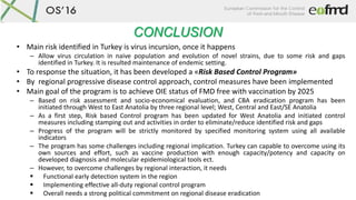 CONCLUSION
• Main risk identified in Turkey is virus incursion, once it happens
– Allow virus circulation in naive population and evolution of novel strains, due to some risk and gaps
identified in Turkey. It is resulted maintenance of endemic setting.
• To response the situation, it has been developed a «Risk Based Control Program»
• By regional progressive disease control approach, control measures have been implemented
• Main goal of the program is to achieve OIE status of FMD free with vaccination by 2025
– Based on risk assessment and socio-economical evaluation, and CBA eradication program has been
initiated through West to East Anatolia by three regional level; West, Central and East/SE Anatolia
– As a first step, Risk based Control program has been updated for West Anatolia and initiated control
measures including stamping out and activities in order to eliminate/reduce identified risk and gaps
– Progress of the program will be strictly monitored by specified monitoring system using all available
indicators
– The program has some challenges including regional implication. Turkey can capable to overcome using its
own sources and effort, such as vaccine production with enough capacity/potency and capacity on
developed diagnosis and molecular epidemiological tools ect.
– However, to overcome challenges by regional interaction, it needs
 Functional early detection system in the region
 Implementing effective all-duty regional control program
 Overall needs a strong political commitment on regional disease eradication
 
