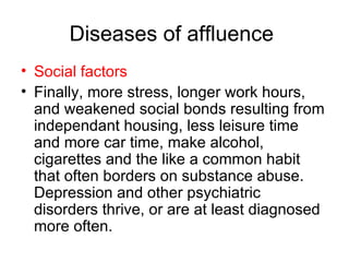 Diseases of affluence  Social factors   Finally, more stress, longer work hours, and weakened social bonds resulting from independant housing, less leisure time and more car time, make alcohol, cigarettes and the like a common habit that often borders on substance abuse. Depression and other psychiatric disorders thrive, or are at least diagnosed more often.  