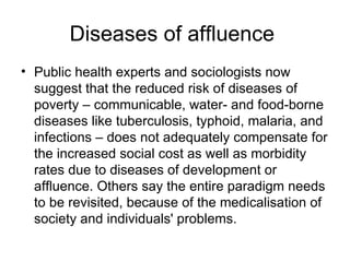 Diseases of affluence  Public health experts and sociologists now suggest that the reduced risk of diseases of poverty – communicable, water- and food-borne diseases like tuberculosis, typhoid, malaria, and infections – does not adequately compensate for the increased social cost as well as morbidity rates due to diseases of development or affluence. Others say the entire paradigm needs to be revisited, because of the medicalisation of society and individuals' problems.  