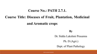 SIDDU LAKSHMI PRASANNA
Course No.: PATH 2.7.1.
Course Title: Diseases of Fruit, Plantation, Medicinal
and Aromatic crops
By
Dr. Siddu Lakshmi Prasanna
Ph. D (Agri.)
Dept. of Plant Pathology
 
