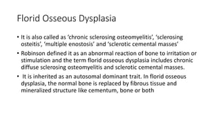 Florid Osseous Dysplasia
• It is also called as ‘chronic sclerosing osteomyelitis’, ‘sclerosing
osteitis’, ‘multiple enostosis’ and ‘sclerotic cemental masses’
• Robinson defined it as an abnormal reaction of bone to irritation or
stimulation and the term florid osseous dysplasia includes chronic
diffuse sclerosing osteomyelitis and sclerotic cemental masses.
• It is inherited as an autosomal dominant trait. In florid osseous
dysplasia, the normal bone is replaced by fibrous tissue and
mineralized structure like cementum, bone or both
 