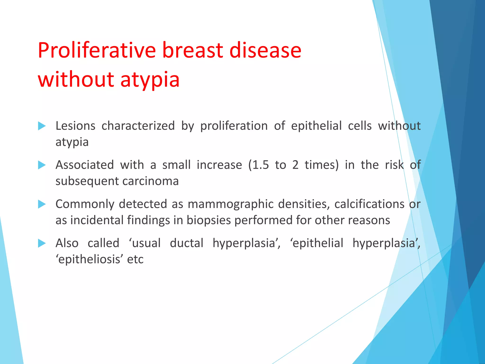 Proliferative breast disease
without atypia
 Lesions characterized by proliferation of epithelial cells without
atypia
 Associated with a small increase (1.5 to 2 times) in the risk of
subsequent carcinoma
 Commonly detected as mammographic densities, calcifications or
as incidental findings in biopsies performed for other reasons
 Also called ‘usual ductal hyperplasia’, ‘epithelial hyperplasia’,
‘epitheliosis’ etc
 