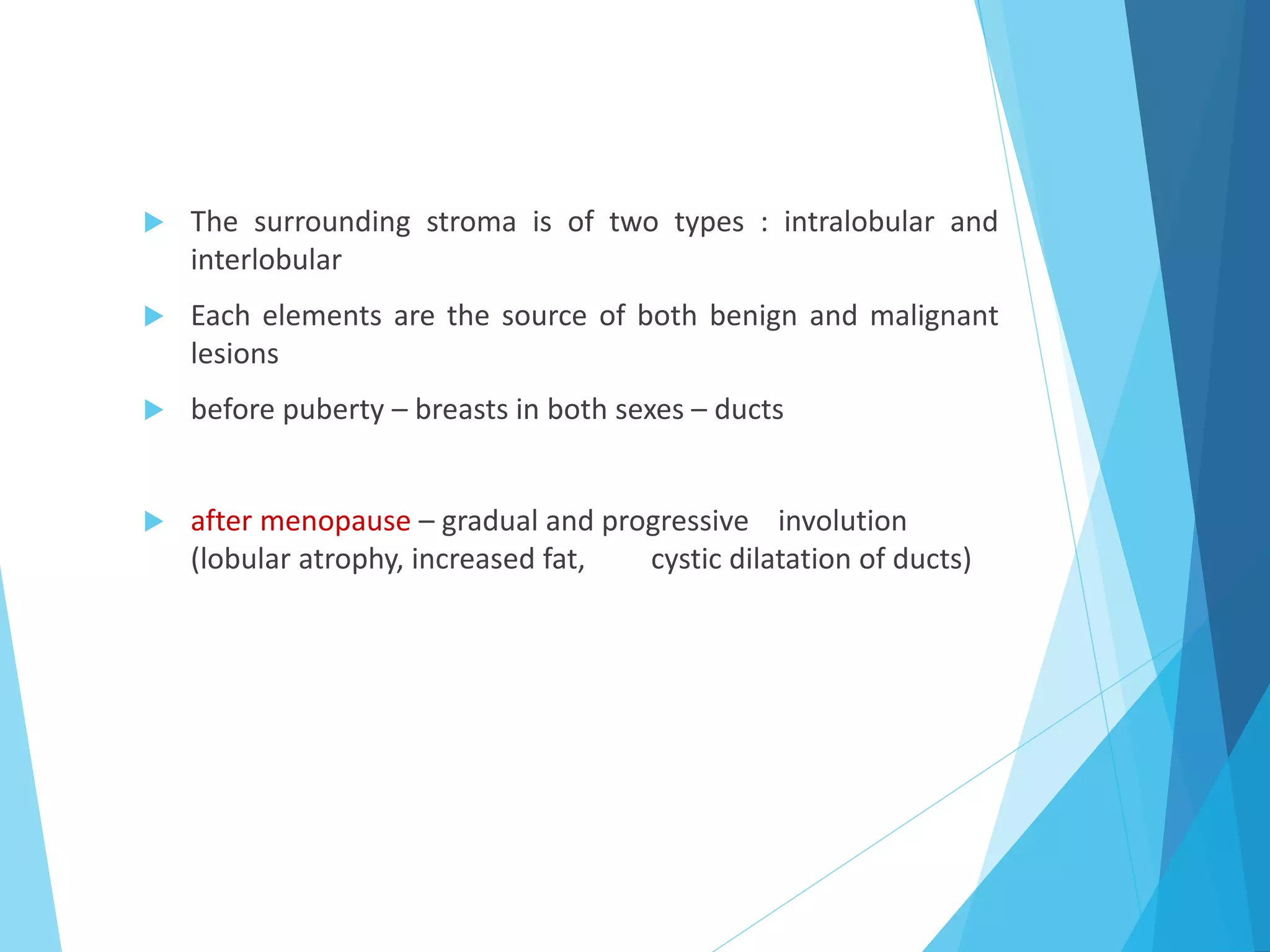  The surrounding stroma is of two types : intralobular and
interlobular
 Each elements are the source of both benign and malignant
lesions
 before puberty – breasts in both sexes – ducts
 after menopause – gradual and progressive involution
(lobular atrophy, increased fat, cystic dilatation of ducts)
 