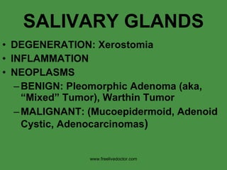 SALIVARY GLANDS DEGENERATION: Xerostomia INFLAMMATION NEOPLASMS BENIGN: Pleomorphic Adenoma (aka, “Mixed” Tumor), Warthin Tumor MALIGNANT: (Mucoepidermoid, Adenoid Cystic, Adenocarcinomas ) www.freelivedoctor.com 