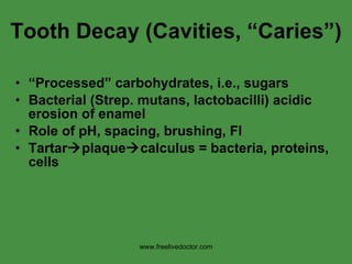 Tooth Decay (Cavities, “Caries”) “ Processed” carbohydrates, i.e., sugars Bacterial (Strep. mutans, lactobacilli) acidic erosion of enamel Role of pH, spacing, brushing, Fl Tartar  plaque  calculus = bacteria, proteins, cells www.freelivedoctor.com 