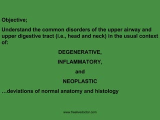 Objective;  Understand the common disorders of the upper airway and upper digestive tract (i.e., head and neck) in the usual context of: DEGENERATIVE, INFLAMMATORY, and NEOPLASTIC … deviations of normal anatomy and histology www.freelivedoctor.com 