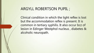 ARGYLL ROBERTSON PUPIL ;
Clinical condition in which the light reflex is lost
but the accommodation reflex is present. It is
common in tertiary syphilis. It also occur bcz of
lesion in Edinger Westphol nucleus , diabetes &
alcoholic neuropath.
 