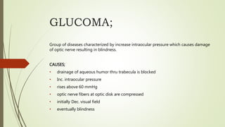 GLUCOMA;
Group of diseases characterized by increase intraocular pressure which causes damage
of optic nerve resulting in blindness.
CAUSES;
• drainage of aqueous humor thru trabecula is blocked
• Inc. intraocular pressure
• rises above 60 mmHg
• optic nerve fibers at optic disk are compressed
• initially Dec. visual field
• eventually blindness
 