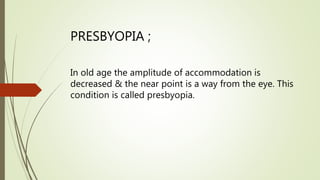 PRESBYOPIA ;
In old age the amplitude of accommodation is
decreased & the near point is a way from the eye. This
condition is called presbyopia.
 
